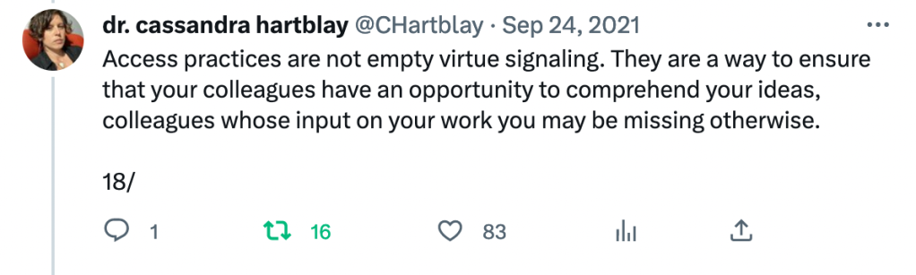 Tweet by @CHartblay Sept 24, 2021: Access practices are not empty virtue signaling. They are a way to ensure that your colleagues have an opportunity to comprehend your ideas, colleagues whose input on your work you may be missing otherwise. 18/